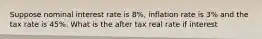 Suppose nominal interest rate is 8%, inflation rate is 3% and the tax rate is 45%. What is the after tax real rate if interest