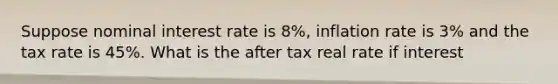 Suppose nominal interest rate is 8%, inflation rate is 3% and the tax rate is 45%. What is the after tax real rate if interest