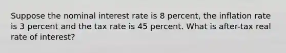 Suppose the nominal interest rate is 8 percent, the inflation rate is 3 percent and the tax rate is 45 percent. What is after-tax real rate of interest?