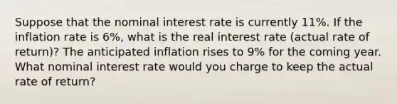 Suppose that the nominal interest rate is currently 11%. If the inflation rate is 6%, what is the real interest rate (actual rate of return)? The anticipated inflation rises to 9% for the coming year. What nominal interest rate would you charge to keep the actual rate of return?