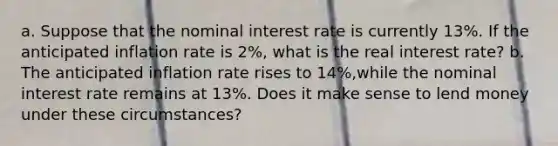 a. Suppose that the nominal interest rate is currently 13​%. If the anticipated inflation rate is 2​%, what is the real interest​ rate? b. The anticipated inflation rate rises to 14​%,while the nominal interest rate remains at 13​%. Does it make sense to lend money under these​ circumstances?