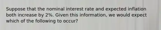 Suppose that the nominal interest rate and expected inflation both increase by 2%. Given this information, we would expect which of the following to occur?