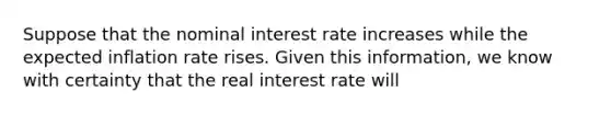 Suppose that the nominal interest rate increases while the expected inflation rate rises. Given this information, we know with certainty that the real interest rate will