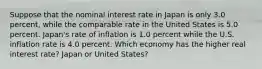 Suppose that the nominal interest rate in Japan is only 3.0 ​percent, while the comparable rate in the United States is 5.0 percent.​ Japan's rate of inflation is 1.0 percent while the U.S. inflation rate is 4.0 percent. Which economy has the higher real interest​ rate? Japan or United States?