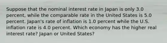 Suppose that the nominal interest rate in Japan is only 3.0 ​percent, while the comparable rate in the United States is 5.0 percent.​ Japan's rate of inflation is 1.0 percent while the U.S. inflation rate is 4.0 percent. Which economy has the higher real interest​ rate? Japan or United States?