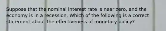 Suppose that the nominal interest rate is near​ zero, and the economy is in a recession. Which of the following is a correct statement about the effectiveness of monetary​ policy?