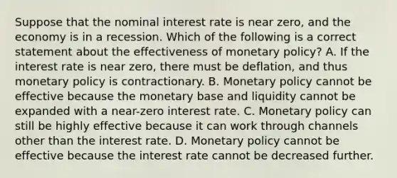 Suppose that the nominal interest rate is near​ zero, and the economy is in a recession. Which of the following is a correct statement about the effectiveness of monetary​ policy? A. If the interest rate is near​ zero, there must be​ deflation, and thus monetary policy is contractionary. B. Monetary policy cannot be effective because the monetary base and liquidity cannot be expanded with a​ near-zero interest rate. C. Monetary policy can still be highly effective because it can work through channels other than the interest rate. D. Monetary policy cannot be effective because the interest rate cannot be decreased further.