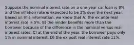 Suppose the nominal interest rate on a one-year car loan is 8% and the inflation rate is expected to be 3% over the next year. Based on this information, we know that A) the ex ante real interest rate is 5%. B) the lender benefits more than the borrower because of the difference in the nominal versus real interest rates. C) at the end of the year, the borrower pays only 5% in nominal interest. D) the ex post real interest rate 11%.