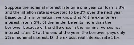 Suppose the nominal interest rate on a one-year car loan is 8% and the inflation rate is expected to be 3% over the next year. Based on this information, we know that A) the ex ante real interest rate is 5%. B) the lender benefits more than the borrower because of the difference in the nominal versus real interest rates. C) at the end of the year, the borrower pays only 5% in nominal interest. D) the ex post real interest rate 11%.