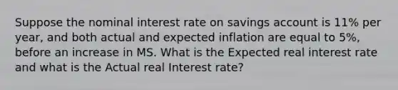 Suppose the nominal interest rate on savings account is 11% per year, and both actual and expected inflation are equal to 5%, before an increase in MS. What is the Expected real interest rate and what is the Actual real Interest rate?