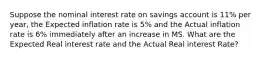 Suppose the nominal interest rate on savings account is 11% per year, the Expected inflation rate is 5% and the Actual inflation rate is 6% immediately after an increase in MS. What are the Expected Real interest rate and the Actual Real interest Rate?