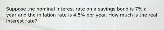 Suppose the nominal interest rate on a savings bond is 7% a year and the inflation rate is 4.5% per year. How much is the real interest rate?