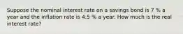 Suppose the nominal interest rate on a savings bond is 7 % a year and the inflation rate is 4.5 % a year. How much is the real interest rate?