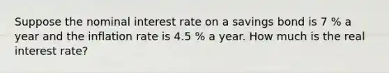 Suppose the nominal interest rate on a savings bond is 7 % a year and the inflation rate is 4.5 % a year. How much is the real interest rate?