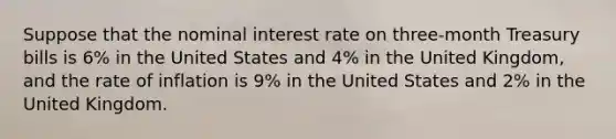 Suppose that the nominal interest rate on three-month Treasury bills is 6% in the United States and 4% in the United Kingdom, and the rate of inflation is 9% in the United States and 2% in the United Kingdom.