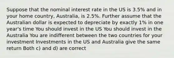 Suppose that the nominal interest rate in the US is 3.5% and in your home country, Australia, is 2.5%. Further assume that the Australian dollar is expected to depreciate by exactly 1% in one year's time You should invest in the US You should invest in the Australia You are indifferent between the two countries for your investment Investments in the US and Australia give the same return Both c) and d) are correct