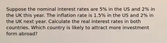 Suppose the nominal interest rates are 5% in the US and 2% in the UK this year. The inflation rate is 1.5% in the US and 2% in the UK next year. Calculate the real interest rates in both countries. Which country is likely to attract more investment form abroad?