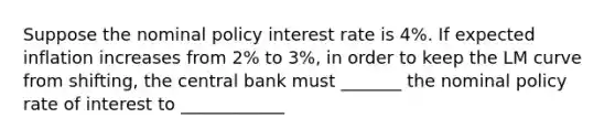 Suppose the nominal policy interest rate is ​4%. If expected inflation increases from ​2% to ​3%, in order to keep the LM curve from​ shifting, the central bank must _______ the nominal policy rate of interest to ____________