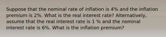 Suppose that the nominal rate of inflation is 4% and the inflation premium is 2%. What is the real interest rate? Alternatively, assume that the real interest rate is 1 % and the nominal interest rate is 6%. What is the inflation premium?