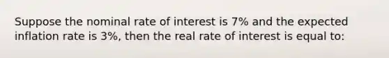 Suppose the nominal rate of interest is 7% and the expected inflation rate is 3%, then the real rate of interest is equal to: