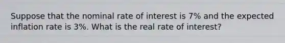 Suppose that the nominal rate of interest is 7% and the expected inflation rate is 3%. What is the real rate of interest?