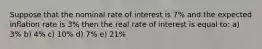 Suppose that the nominal rate of interest is 7% and the expected inflation rate is 3% then the real rate of interest is equal to: a) 3% b) 4% c) 10% d) 7% e) 21%