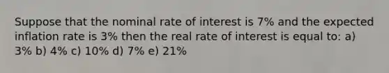 Suppose that the nominal rate of interest is 7% and the expected inflation rate is 3% then the real rate of interest is equal to: a) 3% b) 4% c) 10% d) 7% e) 21%