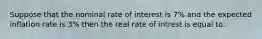 Suppose that the nominal rate of interest is 7% and the expected inflation rate is 3% then the real rate of intrest is equal to: