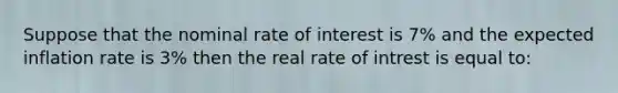 Suppose that the nominal rate of interest is 7% and the expected inflation rate is 3% then the real rate of intrest is equal to: