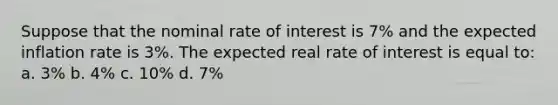 Suppose that the nominal rate of interest is 7% and the expected inflation rate is 3%. The expected real rate of interest is equal to: a. 3% b. 4% c. 10% d. 7%