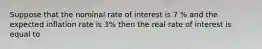 Suppose that the nominal rate of interest is 7 % and the expected inflation rate is 3% then the real rate of interest is equal to