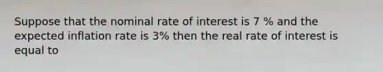 Suppose that the nominal rate of interest is 7 % and the expected inflation rate is 3% then the real rate of interest is equal to