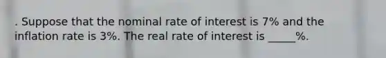 . Suppose that the nominal rate of interest is 7% and the inflation rate is 3%. The real rate of interest is _____%.