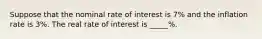 Suppose that the nominal rate of interest is 7% and the inflation rate is 3%. The real rate of interest is _____%.