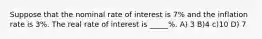 Suppose that the nominal rate of interest is 7% and the inflation rate is 3%. The real rate of interest is _____%. A) 3 B)4 c)10 D) 7