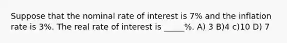 Suppose that the nominal rate of interest is 7% and the inflation rate is 3%. The real rate of interest is _____%. A) 3 B)4 c)10 D) 7