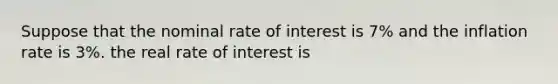 Suppose that the nominal rate of interest is 7% and the inflation rate is 3%. the real rate of interest is