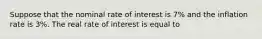 Suppose that the nominal rate of interest is 7% and the inflation rate is 3%. The real rate of interest is equal to