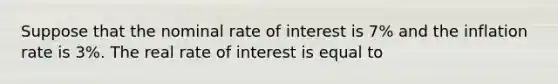 Suppose that the nominal rate of interest is 7% and the inflation rate is 3%. The real rate of interest is equal to