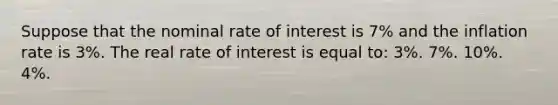 Suppose that the nominal rate of interest is 7% and the inflation rate is 3%. The real rate of interest is equal to: 3%. 7%. 10%. 4%.