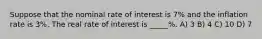 Suppose that the nominal rate of interest is 7% and the inflation rate is 3%. The real rate of interest is _____%. A) 3 B) 4 C) 10 D) 7