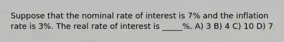 Suppose that the nominal rate of interest is 7% and the inflation rate is 3%. The real rate of interest is _____%. A) 3 B) 4 C) 10 D) 7