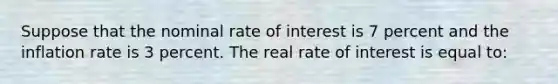 Suppose that the nominal rate of interest is 7 percent and the inflation rate is 3 percent. The real rate of interest is equal to: