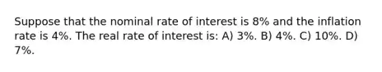 Suppose that the nominal rate of interest is 8% and the inflation rate is 4%. The real rate of interest is: A) 3%. B) 4%. C) 10%. D) 7%.