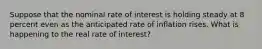 Suppose that the nominal rate of interest is holding steady at 8 percent even as the anticipated rate of inflation rises. What is happening to the real rate of interest?