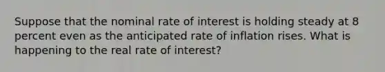 Suppose that the nominal rate of interest is holding steady at 8 percent even as the anticipated rate of inflation rises. What is happening to the real rate of interest?