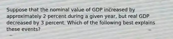 Suppose that the nominal value of GDP increased by approximately 2 percent during a given year, but real GDP decreased by 3 percent. Which of the following best explains these events?