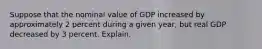 Suppose that the nominal value of GDP increased by approximately 2 percent during a given year, but real GDP decreased by 3 percent. Explain.