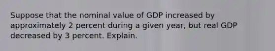 Suppose that the nominal value of GDP increased by approximately 2 percent during a given year, but real GDP decreased by 3 percent. Explain.