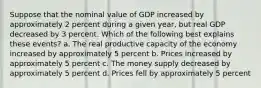 Suppose that the nominal value of GDP increased by approximately 2 percent during a given year, but real GDP decreased by 3 percent. Which of the following best explains these events? a. The real productive capacity of the economy increased by approximately 5 percent b. Prices increased by approximately 5 percent c. The money supply decreased by approximately 5 percent d. Prices fell by approximately 5 percent